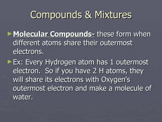 Compounds & Mixtures Molecular Compounds-  these form when different atoms share their outermost electrons. Ex: Every Hydrogen atom has 1 outermost electron.  So if you have 2 H atoms, they will share its electrons with Oxygen's outermost electron and make a molecule of water. 