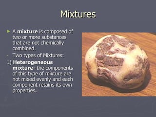 Mixtures A  mixture  is composed of two or more substances that are not chemically combined. Two types of Mixtures: 1)  Heterogeneous mixture-  the components of this type of mixture are not mixed evenly and each component retains its own properties . 