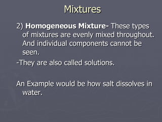 Mixtures 2)  Homogeneous Mixture-  These types of mixtures are evenly mixed throughout. And individual components cannot be seen. -They are also called solutions. An Example would be how salt dissolves in water.  