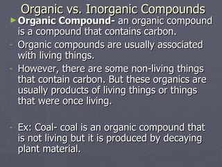 Organic vs. Inorganic Compounds Organic Compound-  an organic compound is a compound that contains carbon. Organic compounds are usually associated with living things. However, there are some non-living things that contain carbon. But these organics are usually products of living things or things that were once living. Ex: Coal- coal is an organic compound that is not living but it is produced by decaying plant material. 
