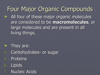 Four Major Organic Compounds All four of these major organic molecules are considered to be  macromolecules , or large molecules and are present in all living things. They are: Carbohydrates- or sugar Proteins Lipids Nucleic Acids 