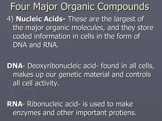 Four Major Organic Compounds 4)  Nucleic Acids-  These are the largest of the major organic molecules, and they store coded information in cells in the form of DNA and RNA. DNA - Deoxyribonucleic acid- found in all cells, makes up our genetic material and controls all cell activity. RNA - Ribonucleic acid- is used to make enzymes and other important protiens. 