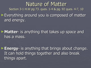 Nature of Matter Section 3-1 H.W pg 73. ques. 1-4 & pg. 92 ques. 4-7, 10 Everything around you is composed of matter and energy. Matter - is anything that takes up space and has a mass. Energy - is anything that brings about change.  It can hold things together and also break things apart. 