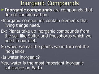 Inorganic Compounds Inorganic compounds  are compounds that do not contain carbon. -Inorganic compounds contain elements that living things need.  Ex: Plants take up inorganic compounds from the soil like Sulfur and Phosphorus which we need in our diet.  So when we eat the plants we in turn eat the inorganics. -Is water inorganic? Yes, water is the most important inorganic substance on Earth 