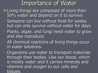 Importance of Water Living things are composed of more than 50% water and depend on it to survive. Someone can live without food for weeks but can only survive without water for days. Plants, algae, and fungi need water to grow and also reproduce.  All chemical reactions of living things occur in water solutions. Organisms use water to transport materials through their bodies. Like our blood, which is mostly water and it carries minerals and vitamins and oxygen to our cells and tissues. 