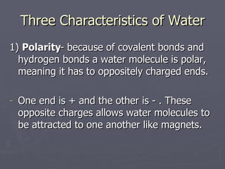 Three Characteristics of Water 1)  Polarity - because of covalent bonds and hydrogen bonds a water molecule is polar, meaning it has to oppositely charged ends. One end is + and the other is - . These opposite charges allows water molecules to be attracted to one another like magnets. 