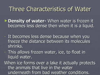 Three Characteristics of Water Density of water-  When water is frozen it becomes less dense then when it is a liquid.  It becomes less dense because when you freeze the distance between its molecules shrinks. This allows frozen water, ice, to float in liquid water. When ice forms over a lake it actually protects the animals that live in the water underneath from bad weather conditions. 