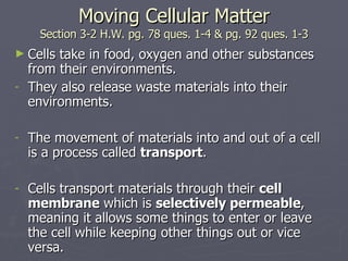 Moving Cellular Matter Section 3-2 H.W. pg. 78 ques. 1-4 & pg. 92 ques. 1-3 Cells take in food, oxygen and other substances from their environments. They also release waste materials into their environments. The movement of materials into and out of a cell is a process called  transport . Cells transport materials through their  cell membrane  which is  selectively permeable , meaning it allows some things to enter or leave the cell while keeping other things out or vice versa. 