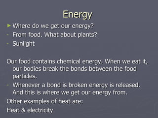 Energy  Where do we get our energy? From food. What about plants? Sunlight Our food contains chemical energy. When we eat it, our bodies break the bonds between the food particles. Whenever a bond is broken energy is released. And this is where we get our energy from. Other examples of heat are: Heat & electricity 