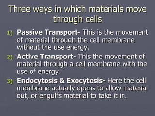 Three ways in which materials move through cells Passive Transport-  This is the movement of material through the cell membrane without the use energy. Active Transport-  This the movement of material through a cell membrane with the use of energy. Endocytosis & Exocytosis-  Here the cell membrane actually opens to allow material out, or engulfs material to take it in. 