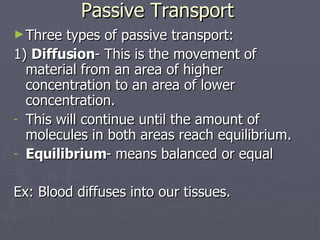 Passive Transport Three types of passive transport: 1)  Diffusion - This is the movement of material from an area of higher concentration to an area of lower concentration. This will continue until the amount of molecules in both areas reach equilibrium. Equilibrium - means balanced or equal Ex: Blood diffuses into our tissues. 