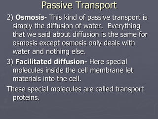Passive Transport 2)  Osmosis - This kind of passive transport is simply the diffusion of water.  Everything that we said about diffusion is the same for osmosis except osmosis only deals with water and nothing else. 3)  Facilitated diffusion-  Here special molecules inside the cell membrane let materials into the cell.  These special molecules are called transport proteins. 