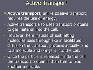 Active Transport Active transport,  unlike passive transport, requires the use of energy. Active transport also uses transport proteins to get material into the cell. However, here instead of just letting molecules pass through like in facilitated  diffusion the transport proteins actually bind to a molecule and brings it into the cell. Once the particle is released inside the cell the transport protein is than free to bind another molecule. 