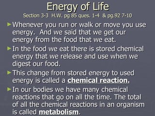 Energy of Life Section 3-3  H.W. pg 85 ques. 1-4  & pg.92 7-10 Whenever you run or walk or move you use energy.  And we said that we get our energy from the food that we eat. In the food we eat there is stored chemical energy that we release and use when we digest our food. This change from stored energy to used energy is called a  chemical reaction. In our bodies we have many chemical reactions that go on all the time. The total of all the chemical reactions in an organism is called  metabolism . 