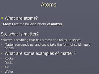 Atoms What are atoms? - Atoms  are the building blocks of  matter . So, what is matter? - Matter is anything that has a mass and takes up space. Matter surrounds us, and could take the form of solid, liquid or gas. What are some examples of matter? Rocks Desks Air Water 