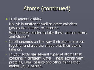 Atoms (continued) Is all matter visible? No. Air is matter as well as other colorless gasses like butane, or propane. What causes matter to take these various forms and shapes?  Its all depends on the way their atoms are put together and also the shape that their atoms take on. In your body has several types of atoms that combine in different ways.  These atoms form proteins, DNA, tissues and other things that makes you a person. 