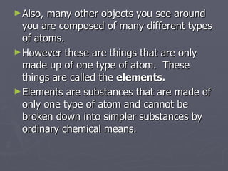 Also, many other objects you see around you are composed of many different types of atoms. However these are things that are only made up of one type of atom.  These things are called the  elements. Elements are substances that are made of only one type of atom and cannot be broken down into simpler substances by ordinary chemical means. 