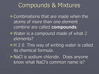 Compounds & Mixtures Combinations that are made when the atoms of more than one element combine are called  compounds . Water is a compound made of what 2 elements? H 2 0. This way of writing water is called its chemical formula.  NaCl is sodium chloride.  Does anyone know what NaCl’s common name is? 