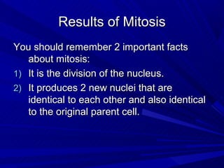 Results of Mitosis
You should remember 2 important facts
   about mitosis:
1) It is the division of the nucleus.
2) It produces 2 new nuclei that are
   identical to each other and also identical
   to the original parent cell.
 