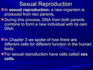 Sexual Reproduction
In sexual reproduction- a new organism is
produced from two parents.
During this process, DNA from both parents
combine to form a new individual with its own
DNA.

In Chapter 3 we spoke of how there are
different cells for different function in the human
body.
For sexual reproduction have cells called sex
cells.
 