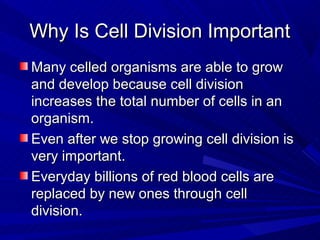 Why Is Cell Division Important
Many celled organisms are able to grow
and develop because cell division
increases the total number of cells in an
organism.
Even after we stop growing cell division is
very important.
Everyday billions of red blood cells are
replaced by new ones through cell
division.
 