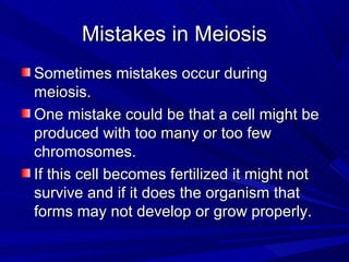 Mistakes in Meiosis
Sometimes mistakes occur during
meiosis.
One mistake could be that a cell might be
produced with too many or too few
chromosomes.
If this cell becomes fertilized it might not
survive and if it does the organism that
forms may not develop or grow properly.
 