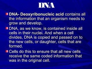 DNA
DNA- Deoxyribonucleic acid contains all
the information that an organism needs to
grow and develop.
DNA, as we know, is contained inside all
cells in their nuclei. And when a cell
divides, DNA is copied and passed on to
the new cells, or daughter, cells that are
formed.
Cells do this to ensure that all new cells
receive the same coded information that
was in the original cell.
 