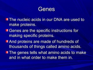 Genes
The nucleic acids in our DNA are used to
make proteins.
Genes are the specific instructions for
making specific proteins.
And proteins are made of hundreds of
thousands of things called amino acids.
The genes tells what amino acids to make
and in what order to make them in.
 