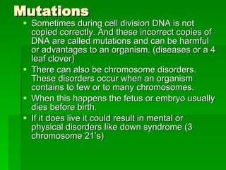 Mutations Sometimes during cell division DNA is not copied correctly. And these incorrect copies of DNA are called mutations and can be harmful or advantages to an organism. (diseases or a 4 leaf clover) There can also be chromosome disorders.  These disorders occur when an organism contains to few or to many chromosomes. When this happens the fetus or embryo usually dies before birth. If it does live it could result in mental or physical disorders like down syndrome (3 chromosome 21’s) 