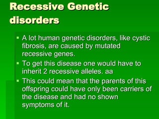 Recessive Genetic disorders A lot human genetic disorders, like cystic fibrosis, are caused by mutated recessive genes. To get this disease one would have to inherit 2 recessive alleles. aa  This could mean that the parents of this offspring could have only been carriers of the disease and had no shown symptoms of it. 