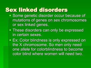 Sex linked disorders Some genetic disorder occur because of mutations of genes on sex chromosomes or sex linked genes. These disorders can only be expressed in certain sexes. Ex: Color blindness is only expressed on the X chromosome. So men only need one allele for colorblindness to become color blind where women will need two. 