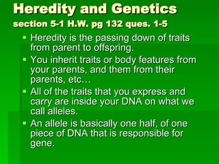 Heredity and Genetics section 5-1 H.W. pg 132 ques. 1-5 Heredity is the passing down of traits from parent to offspring. You inherit traits or body features from your parents, and them from their parents, etc… All of the traits that you express and carry are inside your DNA on what we call alleles. An allele is basically one half, of one piece of DNA that is responsible for gene. 