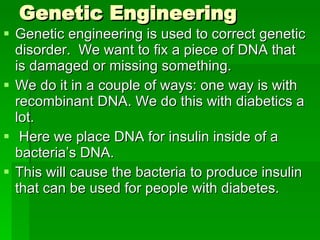 Genetic Engineering Genetic engineering is used to correct genetic disorder.  We want to fix a piece of DNA that is damaged or missing something. We do it in a couple of ways: one way is with recombinant DNA. We do this with diabetics a lot. Here we place DNA for insulin inside of a bacteria’s DNA.  This will cause the bacteria to produce insulin that can be used for people with diabetes. 