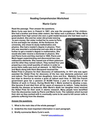 Name: ______________________ Date: ______________________
Reading Comprehension Worksheet
Marie Curie
Read the passage. Then answer the questions.
Marie Curie was born in Poland in 1867, she was the youngest of five children.
She had a brother and three older sisters. Her father was a professor. When Marie
graduated from high school she won a gold medal because she had been such a
good student. She and her sister did private tutoring
to earn money. Her sister invited her to come to Paris
to live and begin her studies. At the Sorbonne, the
university, she chose to study mathematics and
physics. She had a master's degree in physics. Then
she was awarded a scholarship and was able to study
further to get a master's degree in mathematics. She
would also later receive a doctorate in physics. She
met Pierre Curie and they married in 1895. Pierre and
Marie began experimenting and discovered two new
radioactive elements. She named one of them polonium
and the other they named radium. They worked four years
preparing a very small quantity of radium in order to
prove there really was such an element. In 1903 Pierre
and Marie along with Henri Becquerel received the
Nobel Prize in physics for their discovery of radioactivity. In 1911 she was again
awarded the Nobel Prize for discovery of the two new elements polonium and
and radium. The Curies had two daughters, Irene and Eve. Madame Curie made
two trips to America to receive a gram of radium each time. In 1923 the French
government gave her a pension of 40,000 francs a year in recognition of her
lifetime of work in France. During World War I, Marie worked to develop x-rays.
She became ill and died from all her years of exposure to radium. Today doctors
identify the disease as leukemia. After Marie's death her daughter Irene received
the Nobel Prize for their work in atomic research. Many people have benefited
from the discoveries made by Pierre and Marie Curie. The radiation which burned
their skin as they worked with it, eventually came to be used to kill cancer cells in
patients suffering from the disease.
Answer the questions.
1. What is the main idea of the whole passage?
2. Underline the most important information in each paragraph.
3. Briefly summarize Marie Curie’s work.
Copyright www.englishlinx.com
 