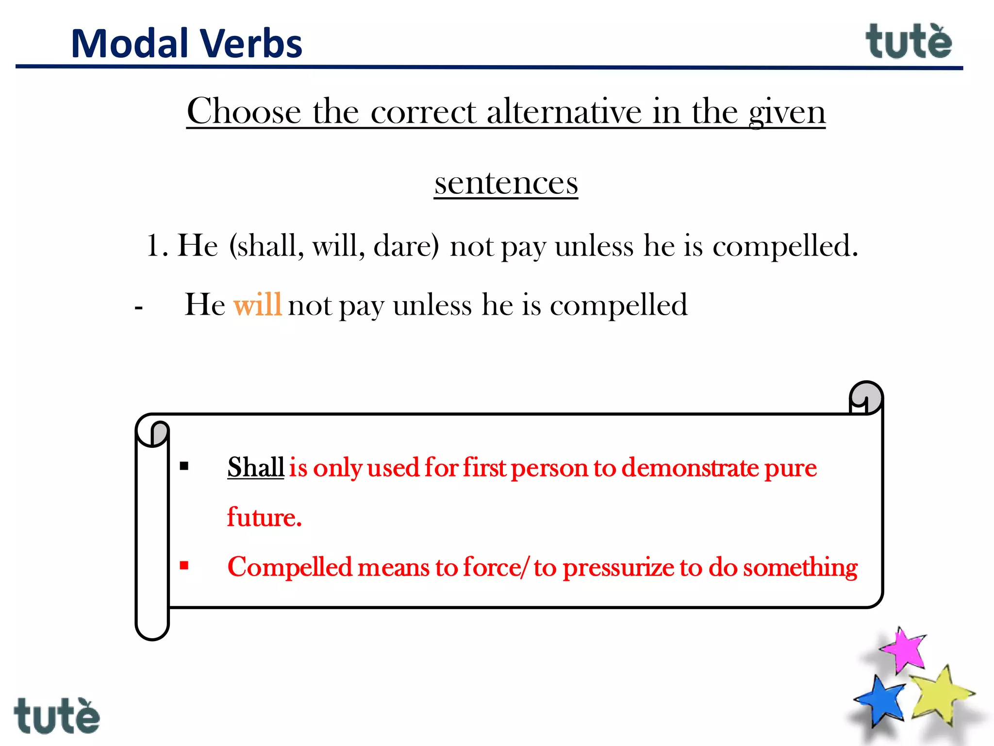 Modal Verbs
Choose the correct alternative in the given
sentences
1. He (shall, will, dare) not pay unless he is compelled.
- He will not pay unless he is compelled
▪ Shall is only used for first person to demonstrate pure
future.
▪ Compelled means to force/ to pressurize to do something
 