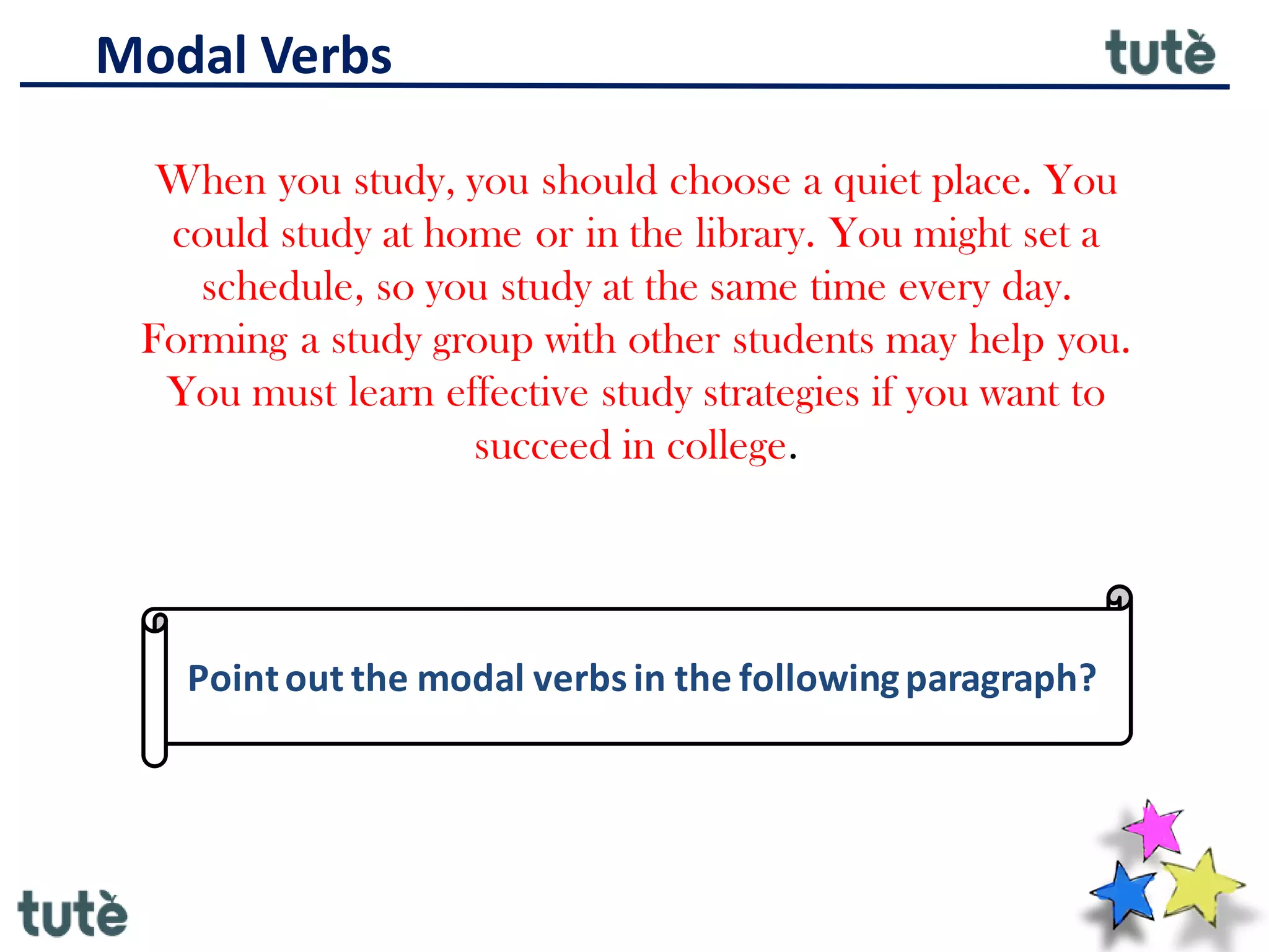 Modal Verbs
When you study, you should choose a quiet place. You
could study at home or in the library. You might set a
schedule, so you study at the same time every day.
Forming a study group with other students may help you.
You must learn effective study strategies if you want to
succeed in college.
Pointout the modal verbsin the followingparagraph?
 