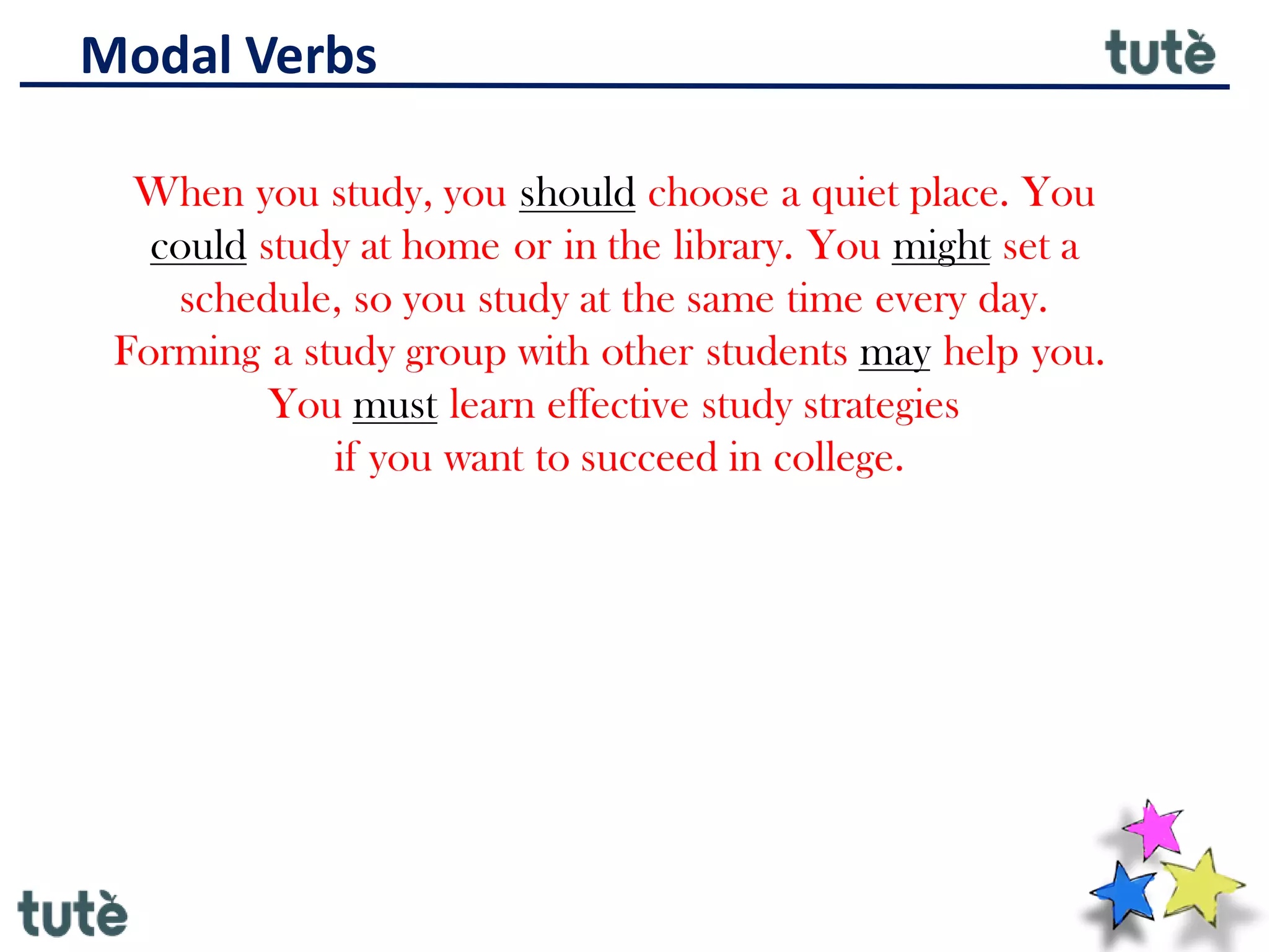 Modal Verbs
When you study, you should choose a quiet place. You
could study at home or in the library. You might set a
schedule, so you study at the same time every day.
Forming a study group with other students may help you.
You must learn effective study strategies
if you want to succeed in college.
 