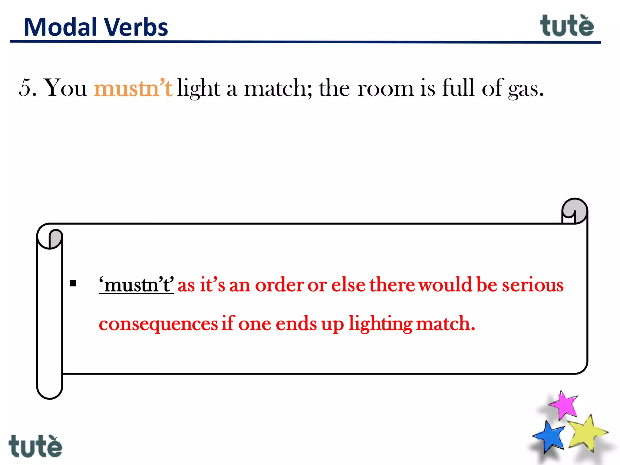 Modal Verbs
5. You mustn’t light a match; the room is full of gas.
▪ ‘mustn’t’ as it’s an order or else there would be serious
consequences if one ends up lighting match.
 