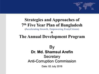 By
Dr. Md. Shamsul Arefin
Secretary
Anti-Corruption Commission
Date: 02 July 2018
Strategies and Approaches of
7th Five Year Plan of Bangladesh
(Accelerating Growth, Empowering EveryCitizen)
&
The Annual Development Program
 