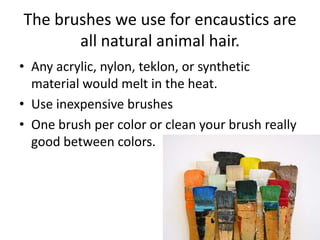 The brushes we use for encaustics are
       all natural animal hair.
• Any acrylic, nylon, teklon, or synthetic
  material would melt in the heat.
• Use inexpensive brushes
• One brush per color or clean your brush really
  good between colors.
 