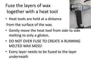 Fuse the layers of wax
together with a heat tool
• Heat tools are held at a distance
 from the surface of the wax.
• Gently move the heat tool from side to side
   melting to only a glisten.
• DO NOT OVER FUSE TO CREATE A RUNNING
   MELTED WAX MESS!
• Every layer needs to be fused to the layer
   underneath
 