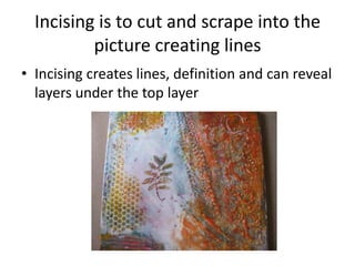 Incising is to cut and scrape into the
          picture creating lines
• Incising creates lines, definition and can reveal
  layers under the top layer
 