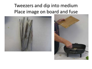 Tweezers and dip into medium
Place image on board and fuse
 