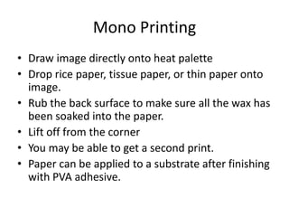Mono Printing
• Draw image directly onto heat palette
• Drop rice paper, tissue paper, or thin paper onto
  image.
• Rub the back surface to make sure all the wax has
  been soaked into the paper.
• Lift off from the corner
• You may be able to get a second print.
• Paper can be applied to a substrate after finishing
  with PVA adhesive.
 