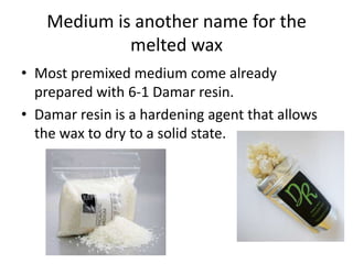 Medium is another name for the
            melted wax
• Most premixed medium come already
  prepared with 6-1 Damar resin.
• Damar resin is a hardening agent that allows
  the wax to dry to a solid state.
 