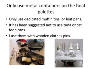 Only use metal containers on the heat
              palettes
• Only use dedicated muffin tins, or loaf pans.
• It has been suggested not to use tuna or cat
  food cans.
• I use them with wooden clothes pins.
 