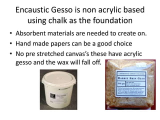 Encaustic Gesso is non acrylic based
    using chalk as the foundation
• Absorbent materials are needed to create on.
• Hand made papers can be a good choice
• No pre stretched canvas’s these have acrylic
  gesso and the wax will fall off.
 
