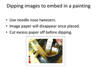 Dipping images to embed in a painting

• Use needle nose tweezers.
• Image paper will disappear once placed.
• Cut excess paper off before dipping.
 