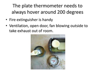 The plate thermometer needs to
   always hover around 200 degrees
• Fire extinguisher is handy
• Ventilation, open door, fan blowing outside to
  take exhaust out of room.
 