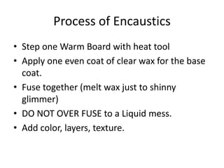 Process of Encaustics
• Step one Warm Board with heat tool
• Apply one even coat of clear wax for the base
  coat.
• Fuse together (melt wax just to shinny
  glimmer)
• DO NOT OVER FUSE to a Liquid mess.
• Add color, layers, texture.
 